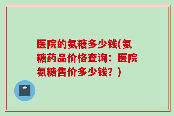 医院的氨糖多少钱(氨糖药品价格查询：医院氨糖售价多少钱？)