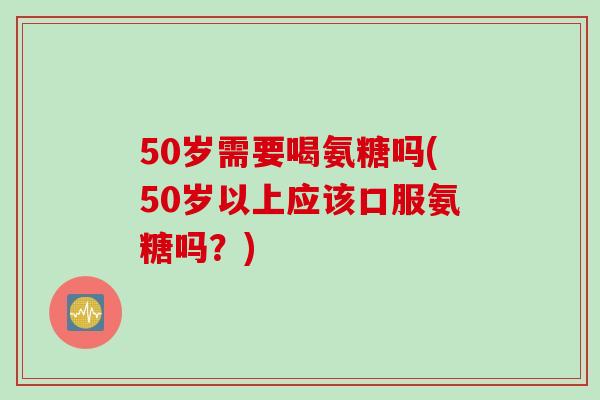 50岁需要喝氨糖吗(50岁以上应该口服氨糖吗？)