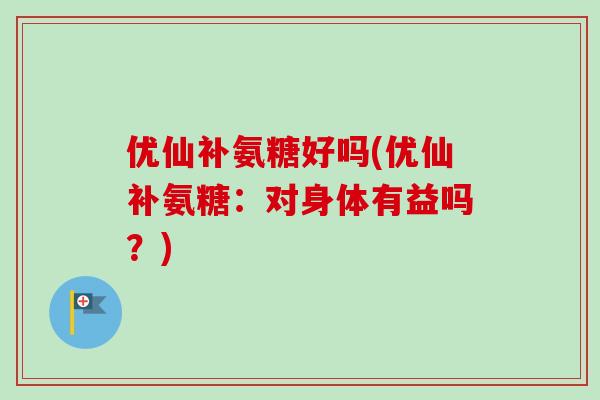 优仙补氨糖好吗(优仙补氨糖：对身体有益吗？)