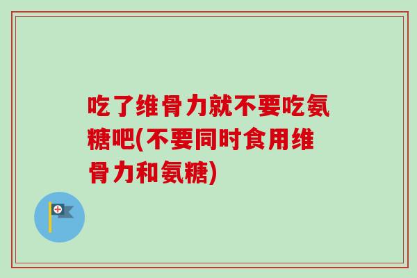 吃了维骨力就不要吃氨糖吧(不要同时食用维骨力和氨糖)
