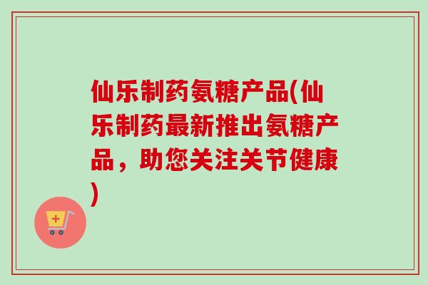 仙乐制药氨糖产品(仙乐制药最新推出氨糖产品，助您关注关节健康)