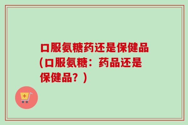 口服氨糖药还是保健品(口服氨糖：药品还是保健品？)