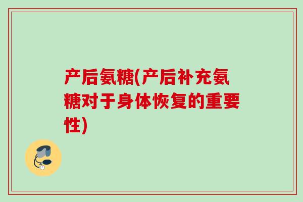 产后氨糖(产后补充氨糖对于身体恢复的重要性)