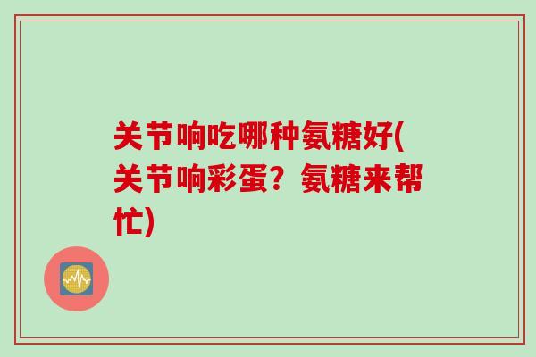 关节响吃哪种氨糖好(关节响彩蛋？氨糖来帮忙)