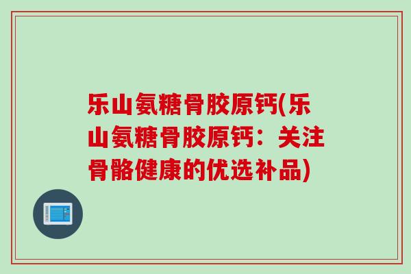 乐山氨糖骨胶原钙(乐山氨糖骨胶原钙：关注骨骼健康的优选补品)