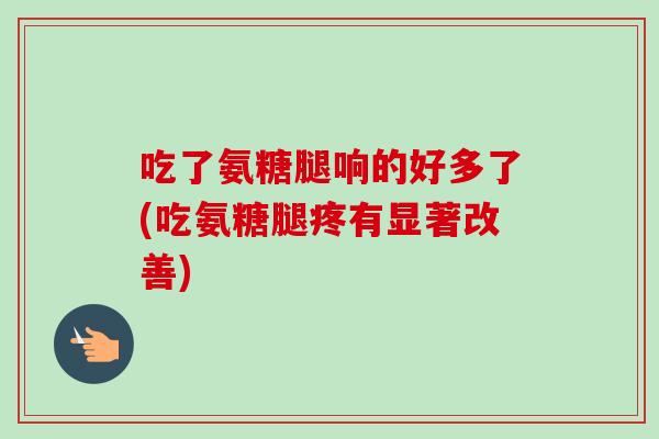 吃了氨糖腿响的好多了(吃氨糖腿疼有显著改善)