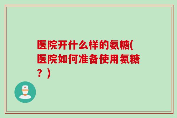 医院开什么样的氨糖(医院如何准备使用氨糖？)