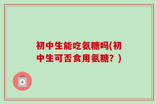 初中生能吃氨糖吗(初中生可否食用氨糖？)