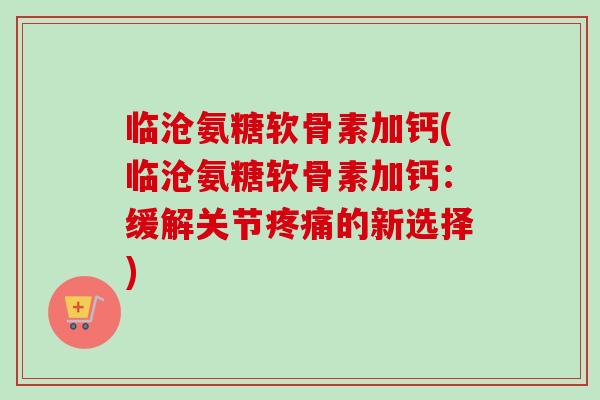 临沧氨糖软骨素加钙(临沧氨糖软骨素加钙：缓解关节疼痛的新选择)