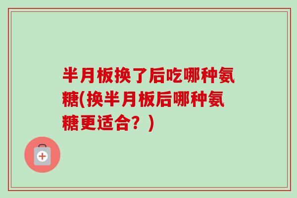 半月板换了后吃哪种氨糖(换半月板后哪种氨糖更适合？)