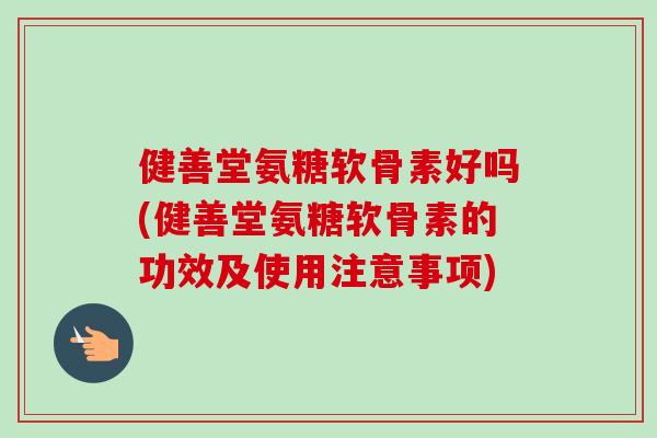 健善堂氨糖软骨素好吗(健善堂氨糖软骨素的功效及使用注意事项)