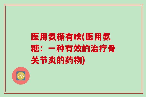 医用氨糖有啥(医用氨糖：一种有效的治疗骨关节炎的药物)