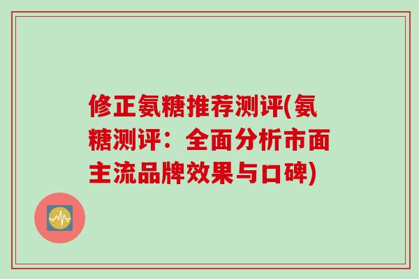 修正氨糖推荐测评(氨糖测评：全面分析市面主流品牌效果与口碑)