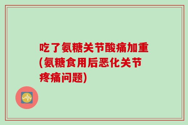 吃了氨糖关节酸痛加重(氨糖食用后恶化关节疼痛问题)
