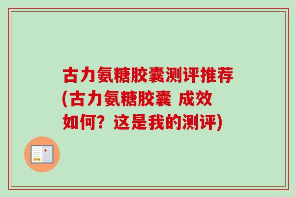 古力氨糖胶囊测评推荐(古力氨糖胶囊 成效如何？这是我的测评)