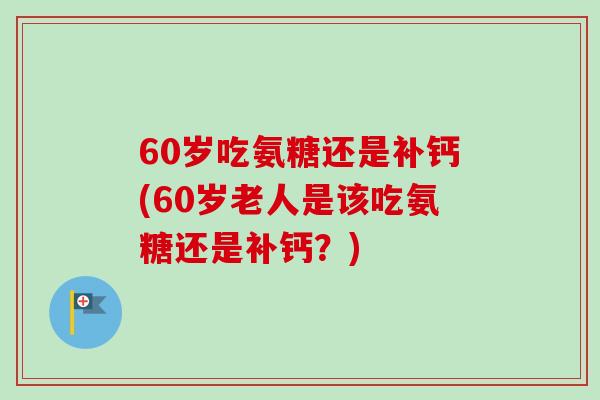 60岁吃氨糖还是补钙(60岁老人是该吃氨糖还是补钙？)