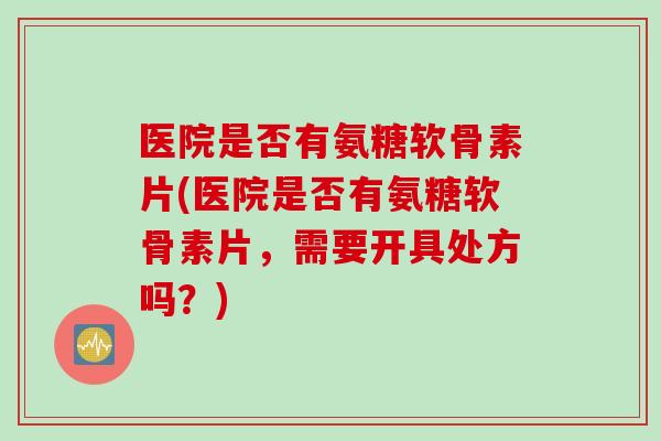 医院是否有氨糖软骨素片(医院是否有氨糖软骨素片，需要开具处方吗？)