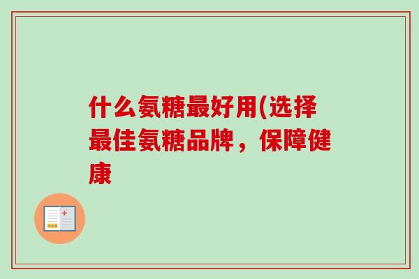 什么氨糖最好用(选择最佳氨糖品牌，保障健康