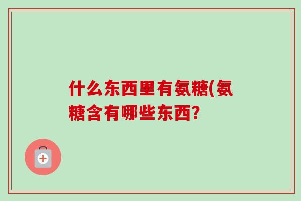什么东西里有氨糖(氨糖含有哪些东西？