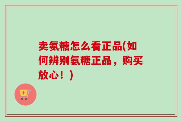 卖氨糖怎么看正品(如何辨别氨糖正品,购买放心!) 卖氨糖怎么看正品(如何辨别氨糖正品,购买放心!)