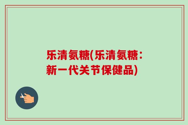 乐清氨糖(乐清氨糖：新一代关节保健品)