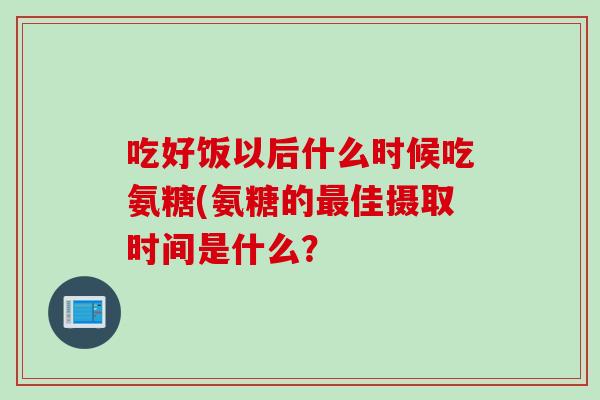 吃好饭以后什么时候吃氨糖(氨糖的最佳摄取时间是什么？