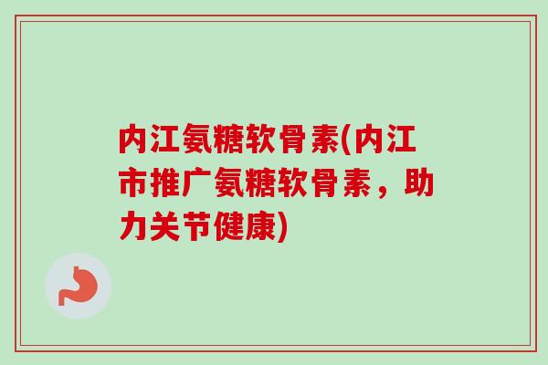 内江氨糖软骨素(内江市推广氨糖软骨素，助力关节健康)
