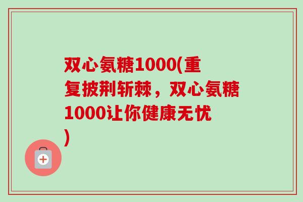 双心氨糖1000(重复披荆斩棘，双心氨糖1000让你健康无忧)