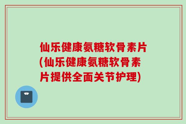 仙乐健康氨糖软骨素片(仙乐健康氨糖软骨素片提供全面关节护理)
