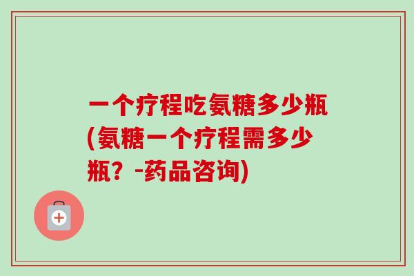 一个疗程吃氨糖多少瓶(氨糖一个疗程需多少瓶？-药品咨询)