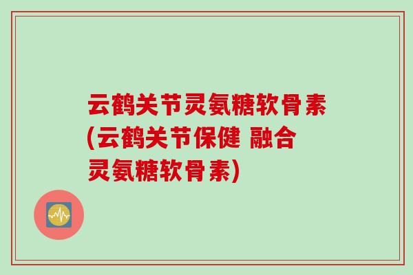 云鹤关节灵氨糖软骨素(云鹤关节保健 融合灵氨糖软骨素)