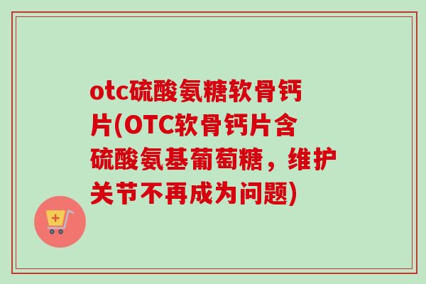 otc硫酸氨糖软骨钙片(OTC软骨钙片含硫酸氨基葡萄糖，维护关节不再成为问题)