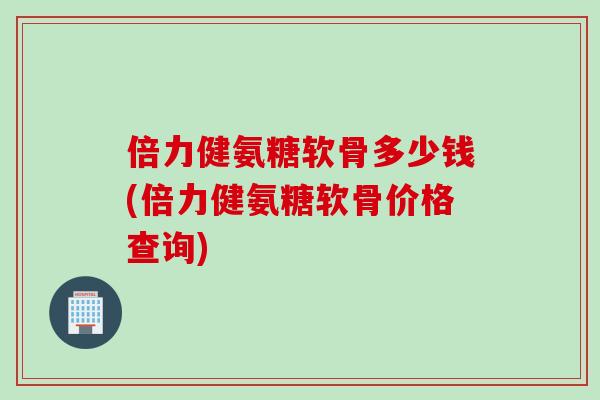 倍力健氨糖软骨多少钱(倍力健氨糖软骨价格查询)