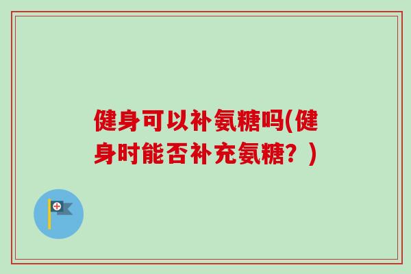 健身可以补氨糖吗(健身时能否补充氨糖？)