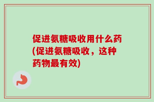促进氨糖吸收用什么药(促进氨糖吸收，这种药物最有效)