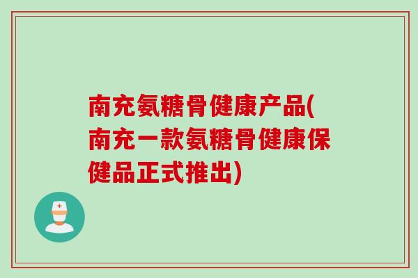 南充氨糖骨健康产品(南充一款氨糖骨健康保健品正式推出)
