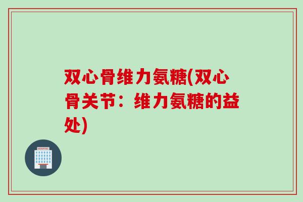 双心骨维力氨糖(双心骨关节：维力氨糖的益处)