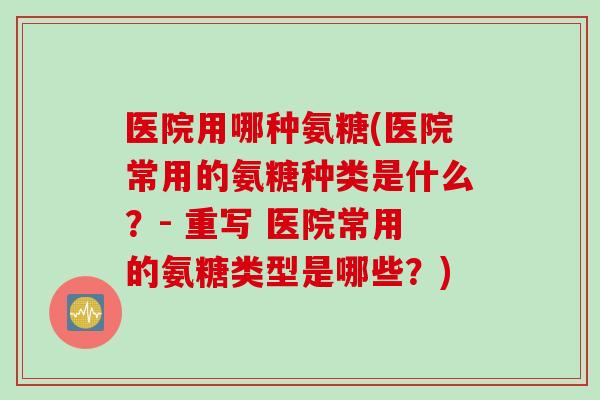 医院用哪种氨糖(医院常用的氨糖种类是什么？- 重写 医院常用的氨糖类型是哪些？)
