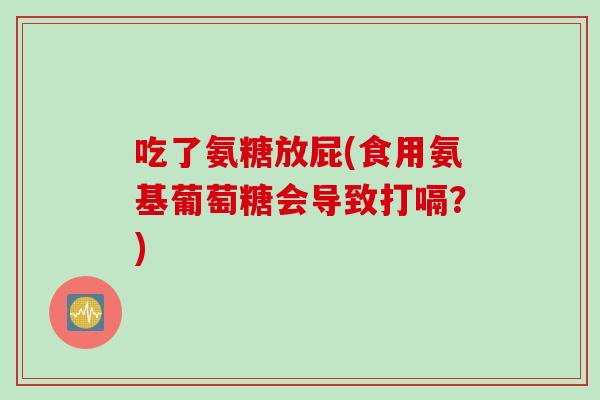 吃了氨糖放屁(食用氨基葡萄糖会导致打嗝?) 吃了氨糖放屁(食用氨基葡萄糖会导致打嗝?)