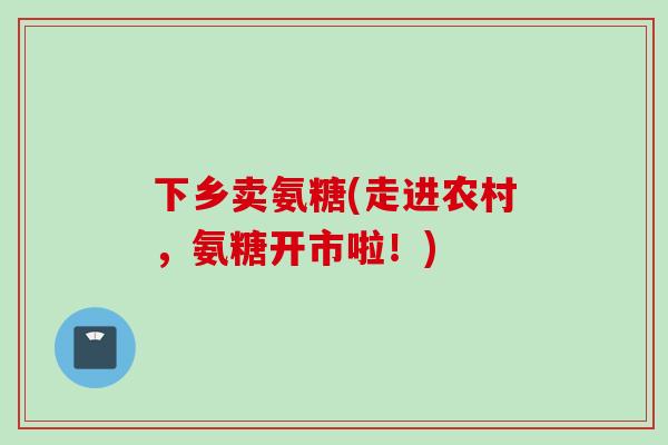 下乡卖氨糖(走进农村，氨糖开市啦！)