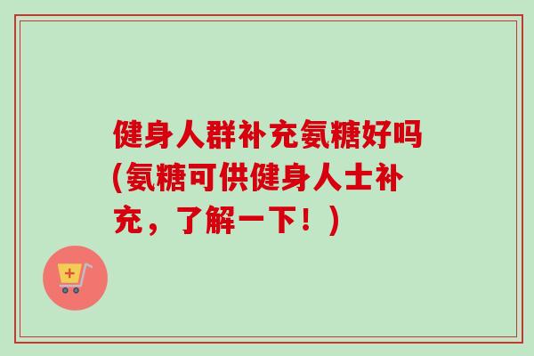健身人群补充氨糖好吗(氨糖可供健身人士补充,了解一下!) 健身人群补充氨糖好吗(氨糖可供健身人士补充,了解一下!)
