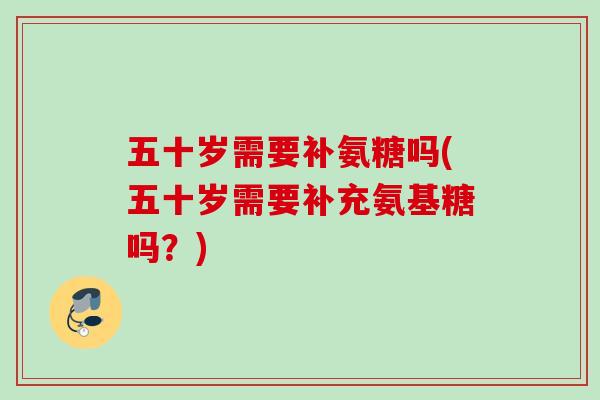 五十岁需要补氨糖吗(五十岁需要补充氨基糖吗？)