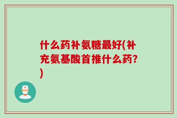 什么药补氨糖最好(补充氨基酸首推什么药？)