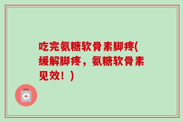 吃完氨糖软骨素脚疼(缓解脚疼，氨糖软骨素见效！)