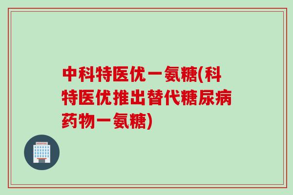 中科特医优一氨糖(科特医优推出替代糖尿病药物一氨糖)