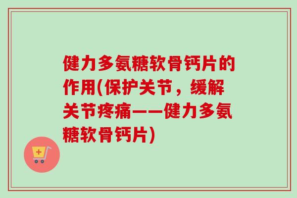 健力多氨糖软骨钙片的作用(保护关节，缓解关节疼痛——健力多氨糖软骨钙片)