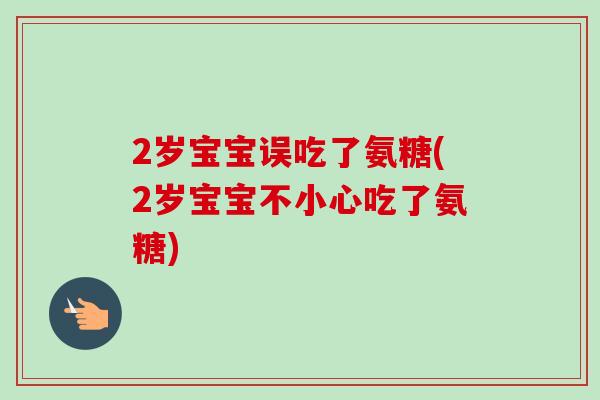 2岁宝宝误吃了氨糖(2岁宝宝不小心吃了氨糖)