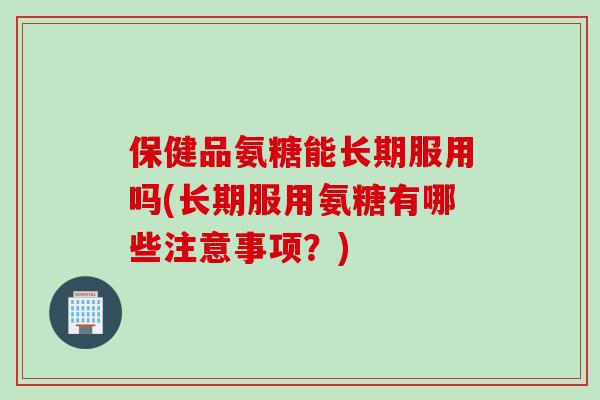 保健品氨糖能长期服用吗(长期服用氨糖有哪些注意事项？)