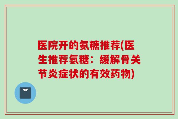 医院开的氨糖推荐(医生推荐氨糖：缓解骨关节炎症状的有效药物)