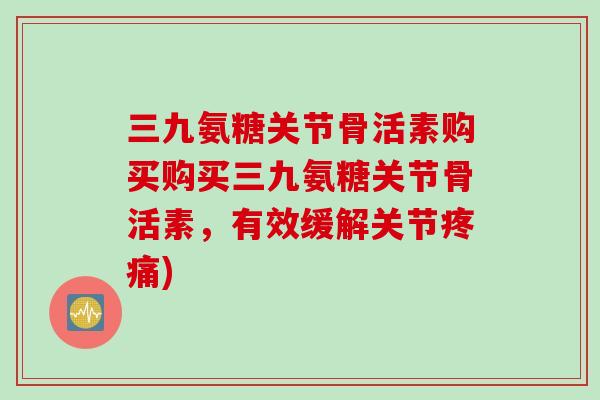 三九氨糖关节骨活素购买购买三九氨糖关节骨活素，有效缓解关节疼痛)